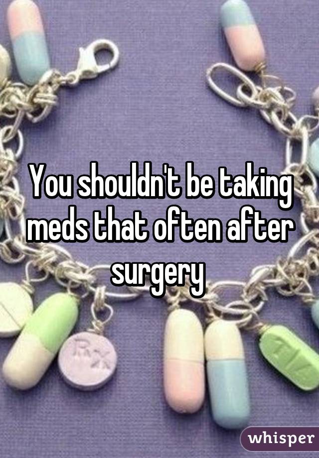 You shouldn't be taking meds that often after surgery 