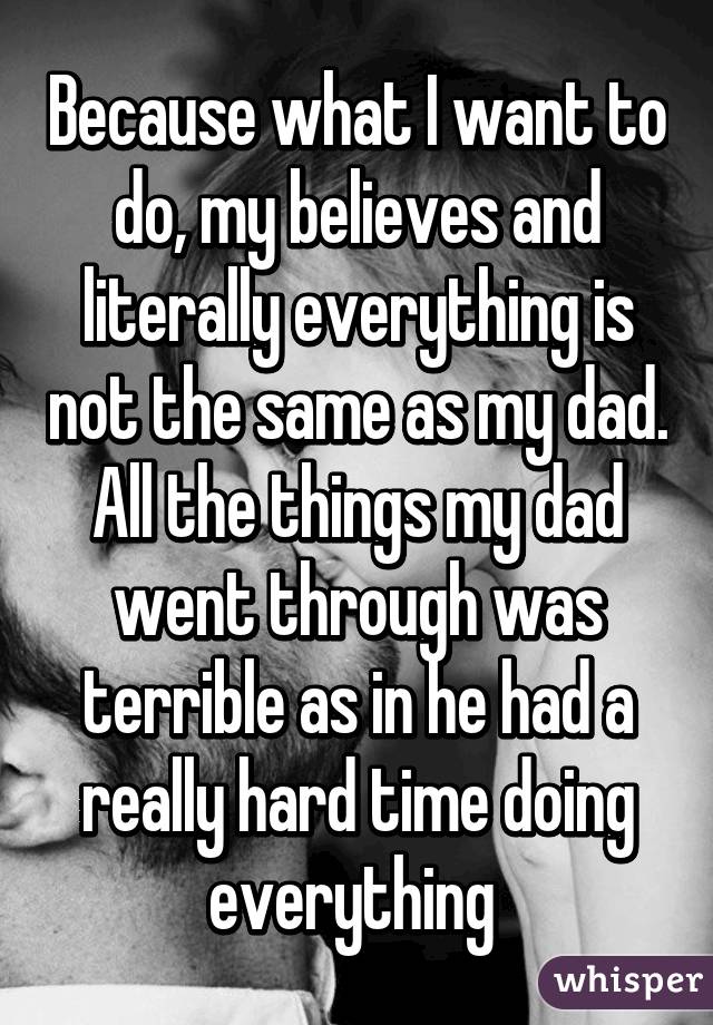 Because what I want to do, my believes and literally everything is not the same as my dad. All the things my dad went through was terrible as in he had a really hard time doing everything 