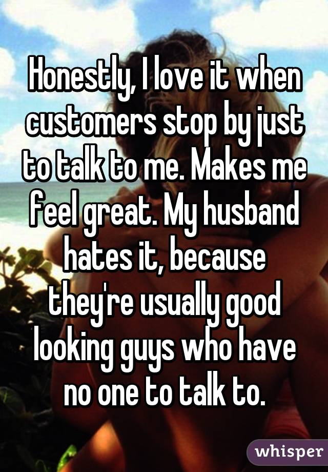 Honestly, I love it when customers stop by just to talk to me. Makes me feel great. My husband hates it, because they're usually good looking guys who have no one to talk to.