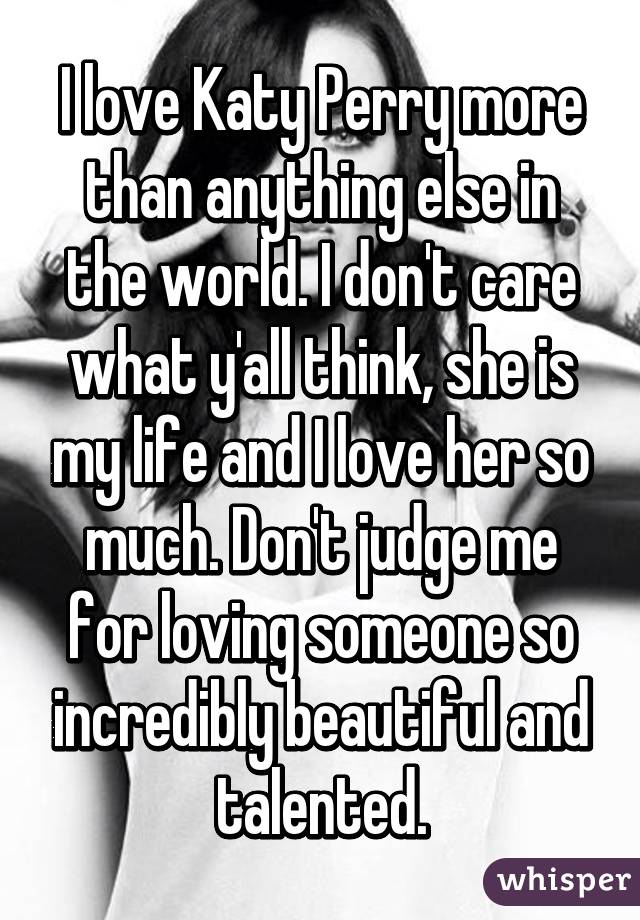 I love Katy Perry more than anything else in the world. I don't care what y'all think, she is my life and I love her so much. Don't judge me for loving someone so incredibly beautiful and talented.