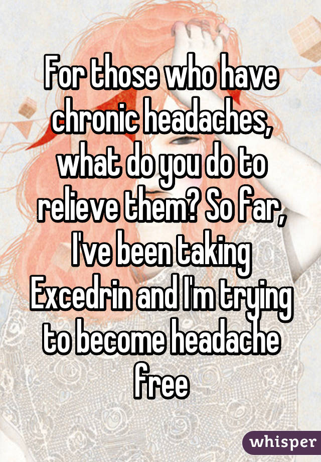 For those who have chronic headaches, what do you do to relieve them? So far, I've been taking Excedrin and I'm trying to become headache free