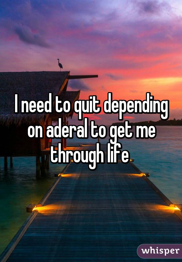 I need to quit depending on aderal to get me through life 