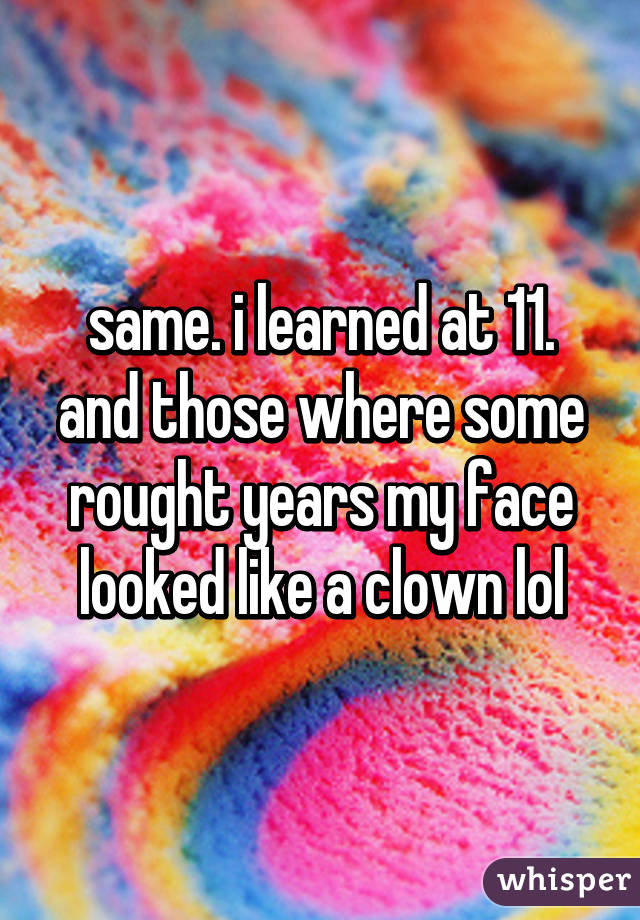 same. i learned at 11. and those where some rought years my face looked like a clown lol