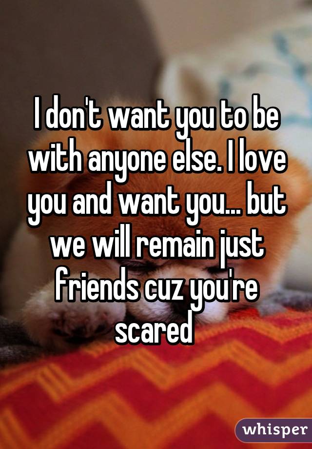 I don't want you to be with anyone else. I love you and want you... but we will remain just friends cuz you're scared 