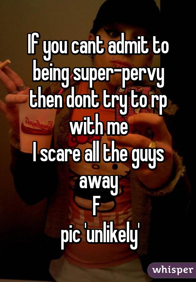 If you cant admit to being super-pervy
then dont try to rp with me
I scare all the guys away
F 
 pic 'unlikely'