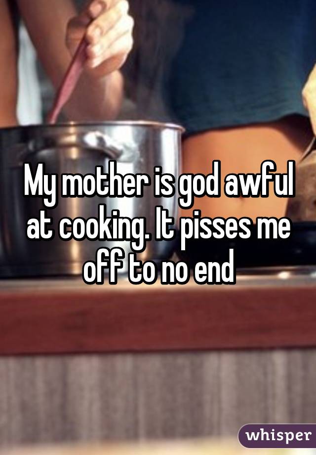 My mother is god awful at cooking. It pisses me off to no end