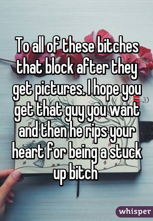 To all of these bitches that block after they get pictures. I hope you get that guy you want and then he rips your heart for being a stuck up bitch 