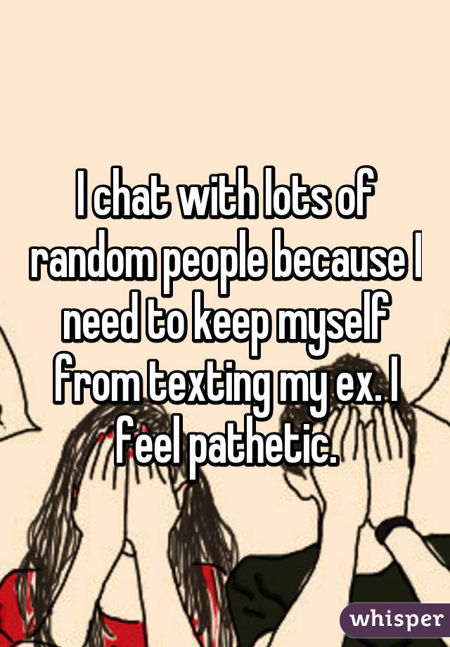 I chat with lots of random people because I need to keep myself from texting my ex. I feel pathetic.