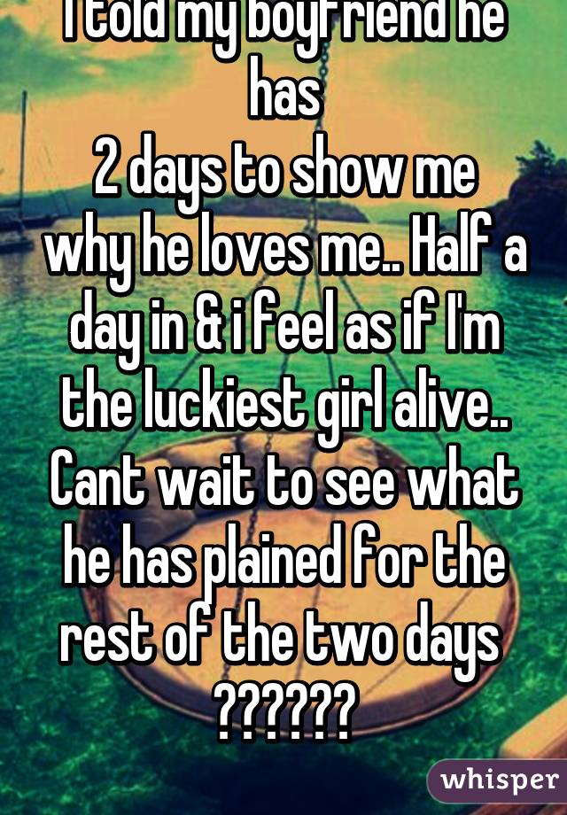 I told my boyfriend he has
2 days to show me why he loves me.. Half a day in & i feel as if I'm the luckiest girl alive.. Cant wait to see what he has plained for the rest of the two days 
😊😊😊😊😊😊
