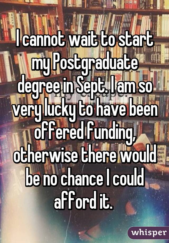 I cannot wait to start my Postgraduate degree in Sept. I am so very lucky to have been offered funding, otherwise there would be no chance I could afford it. 