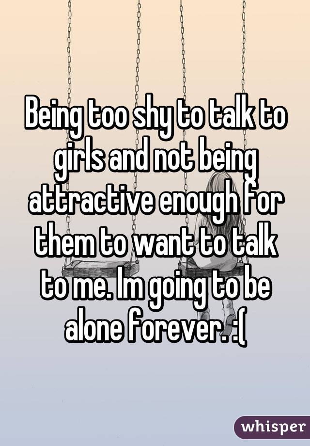 Being too shy to talk to girls and not being attractive enough for them to want to talk to me. Im going to be alone forever. :(