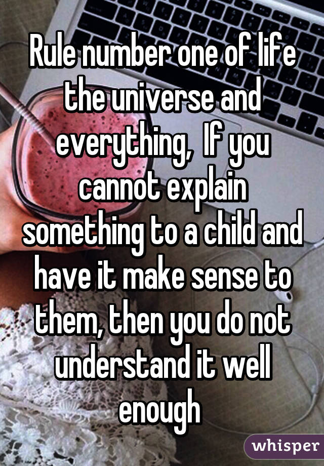 Rule number one of life the universe and everything,  If you cannot explain something to a child and have it make sense to them, then you do not understand it well enough 