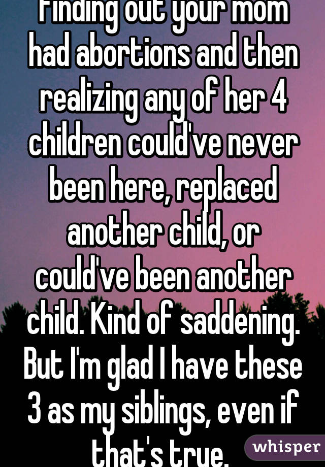 Finding out your mom had abortions and then realizing any of her 4 children could've never been here, replaced another child, or could've been another child. Kind of saddening. But I'm glad I have these 3 as my siblings, even if that's true. 