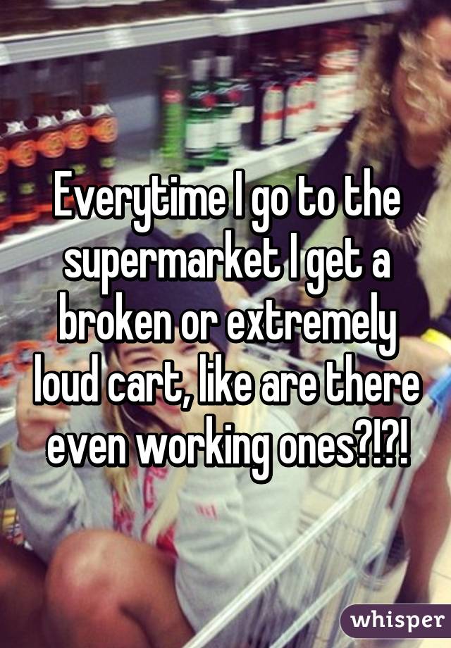 Everytime I go to the supermarket I get a broken or extremely loud cart, like are there even working ones?!?!