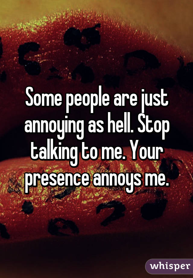 Some people are just annoying as hell. Stop talking to me. Your presence annoys me.