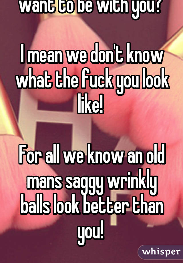 And who says they want to be with you? 

I mean we don't know what the fuck you look like! 

For all we know an old mans saggy wrinkly balls look better than you! 

Don't flatter yourself! 