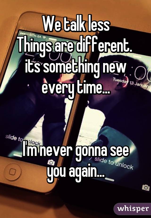 We talk less
Things are different. 
its something new every time...


I'm never gonna see you again...
