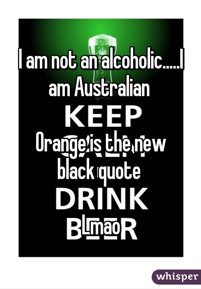 I am not an alcoholic.....I am Australian 

Orange is the new black quote 

Lmao