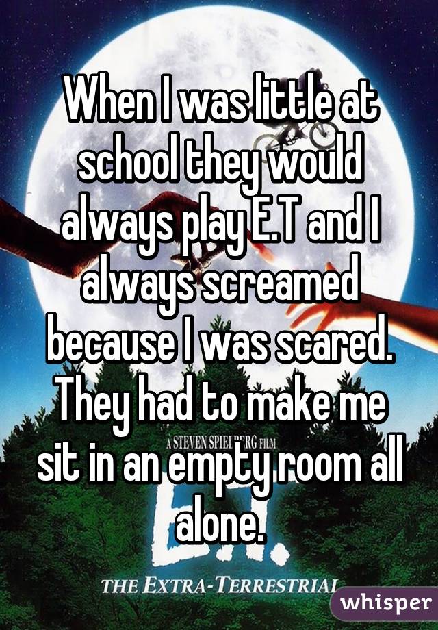 When I was little at school they would always play E.T and I always screamed because I was scared. They had to make me sit in an empty room all alone.