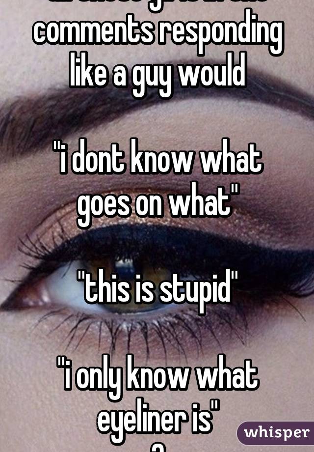 all these girls in the comments responding like a guy would

"i dont know what goes on what"

"this is stupid"

"i only know what eyeliner is"
😂