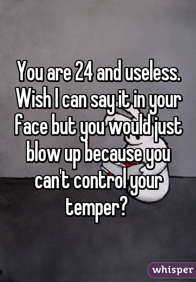 You are 24 and useless. Wish I can say it in your face but you would just blow up because you can't control your temper? 