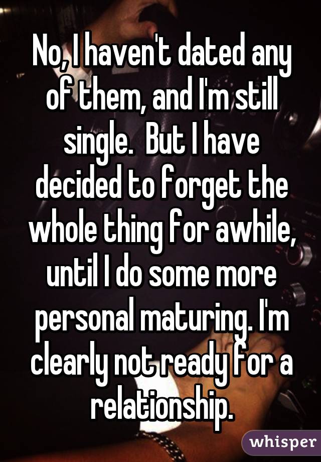 No, I haven't dated any of them, and I'm still single.  But I have decided to forget the whole thing for awhile, until I do some more personal maturing. I'm clearly not ready for a relationship.