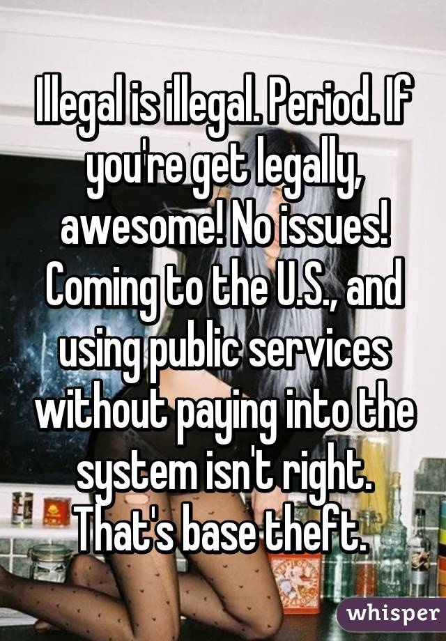 Illegal is illegal. Period. If you're get legally, awesome! No issues! Coming to the U.S., and using public services without paying into the system isn't right. That's base theft. 