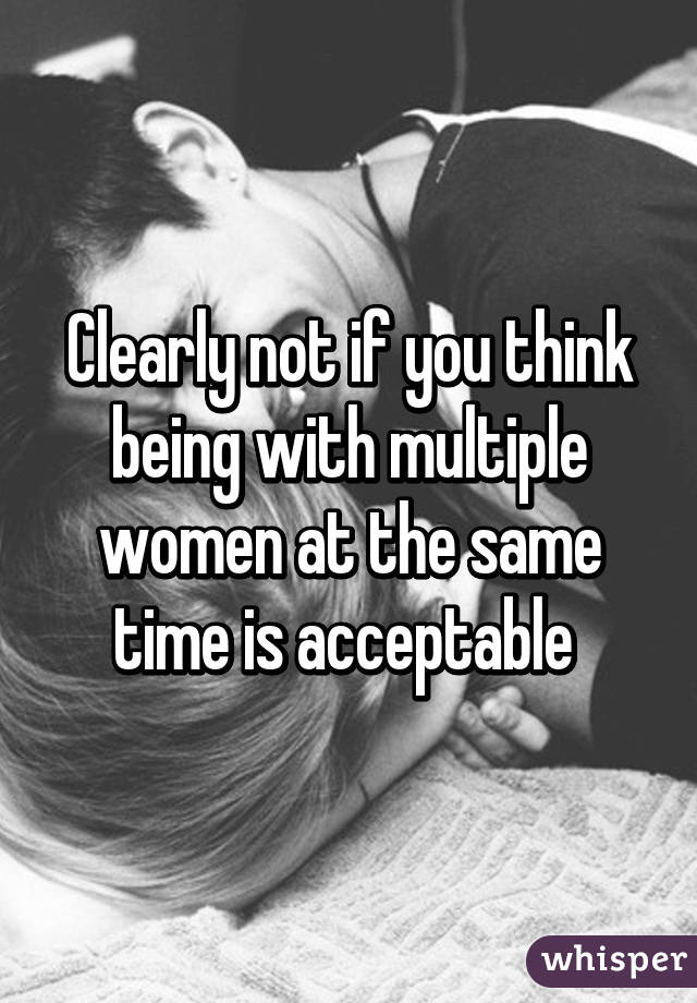 Clearly not if you think being with multiple women at the same time is acceptable 