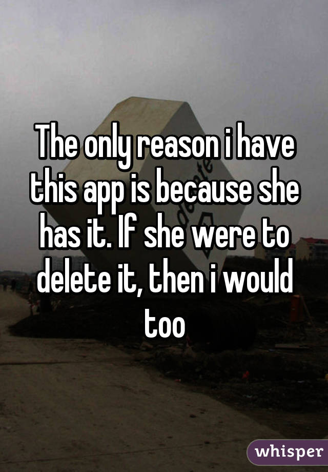 The only reason i have this app is because she has it. If she were to delete it, then i would too