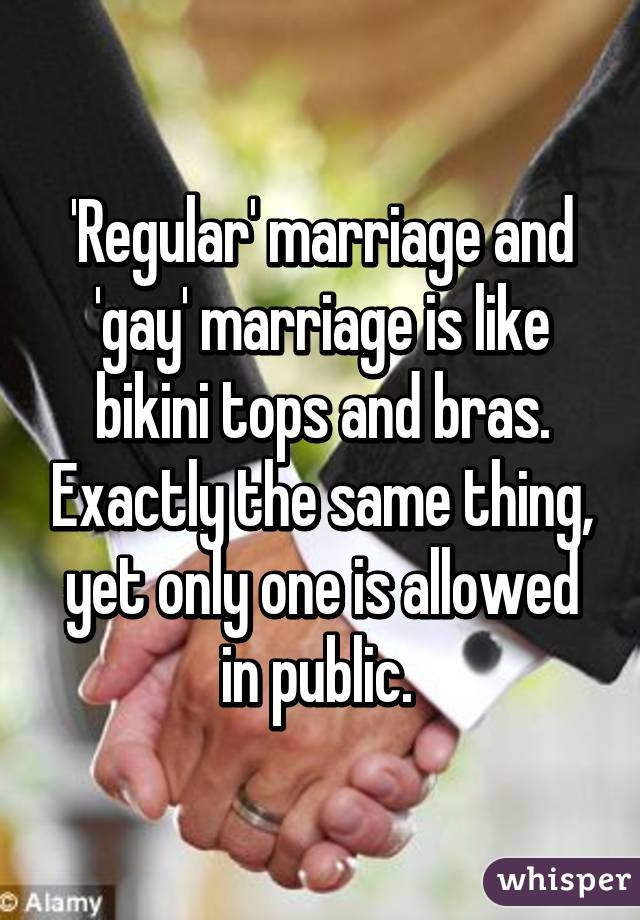 'Regular' marriage and 'gay' marriage is like bikini tops and bras. Exactly the same thing, yet only one is allowed in public. 