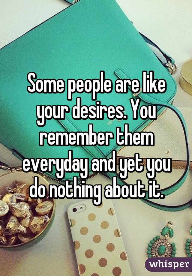 Some people are like your desires. You remember them everyday and yet you do nothing about it.