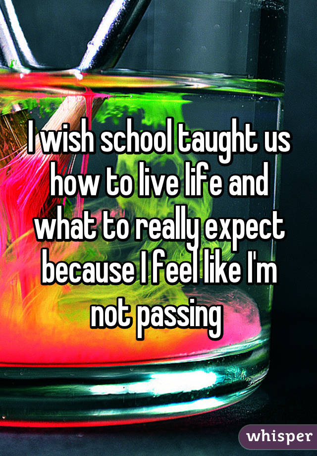 I wish school taught us how to live life and what to really expect because I feel like I'm not passing 