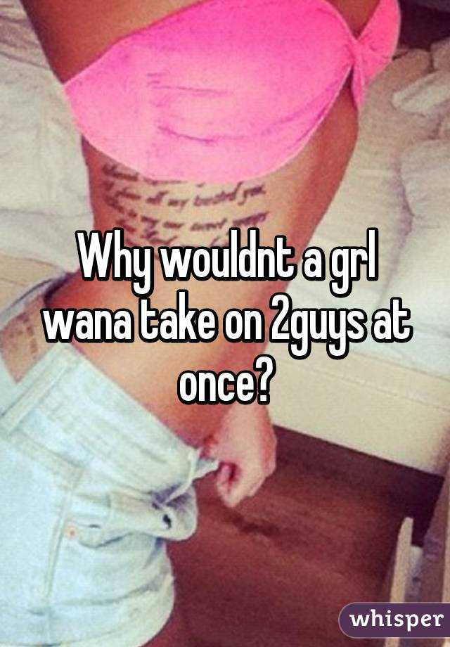 Why wouldnt a grl wana take on 2guys at once?