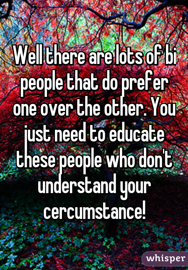 Well there are lots of bi people that do prefer one over the other. You just need to educate these people who don't understand your cercumstance!