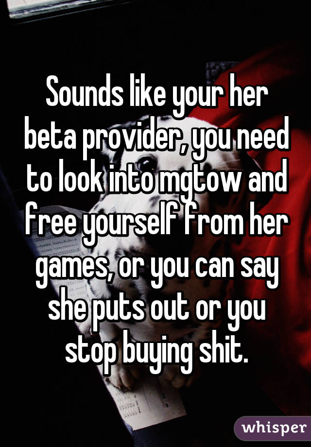 Sounds like your her beta provider, you need to look into mgtow and free yourself from her games, or you can say she puts out or you stop buying shit.