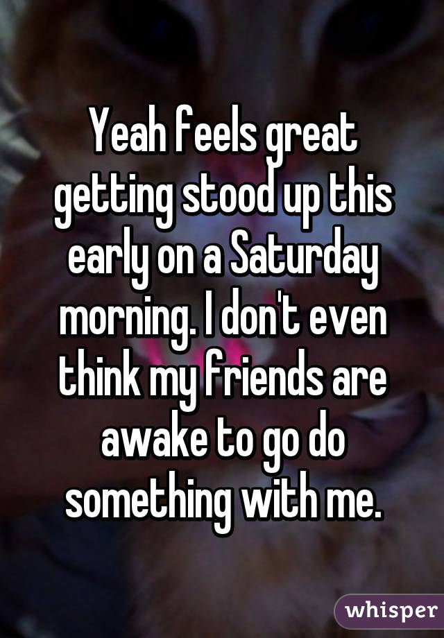 Yeah feels great getting stood up this early on a Saturday morning. I don't even think my friends are awake to go do something with me.