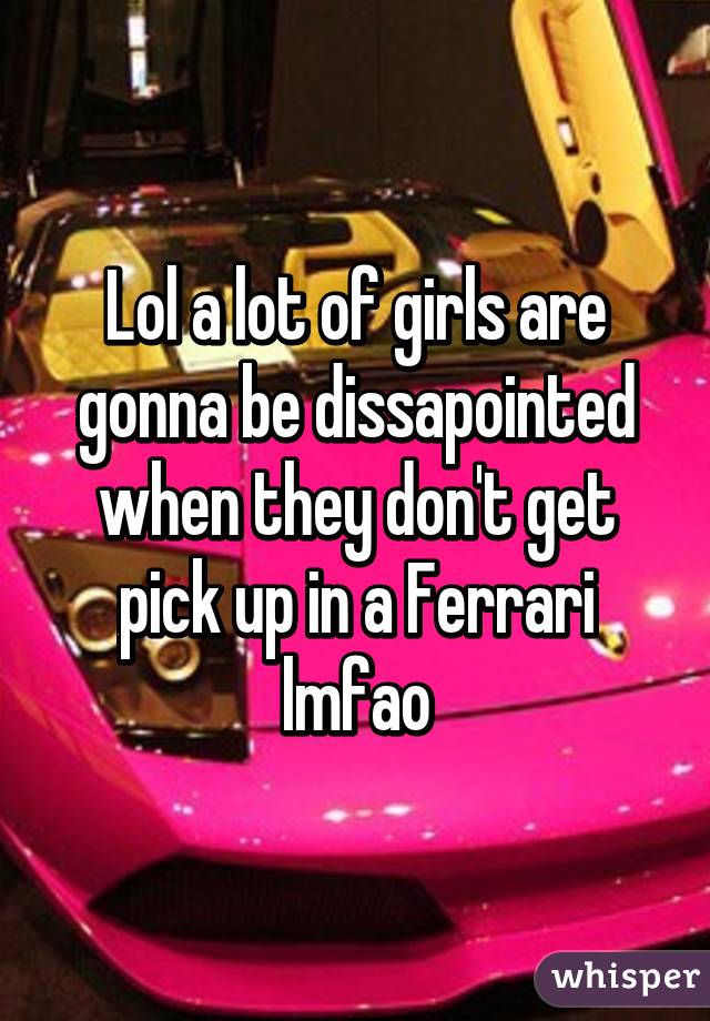 Lol a lot of girls are gonna be dissapointed when they don't get pick up in a Ferrari lmfao