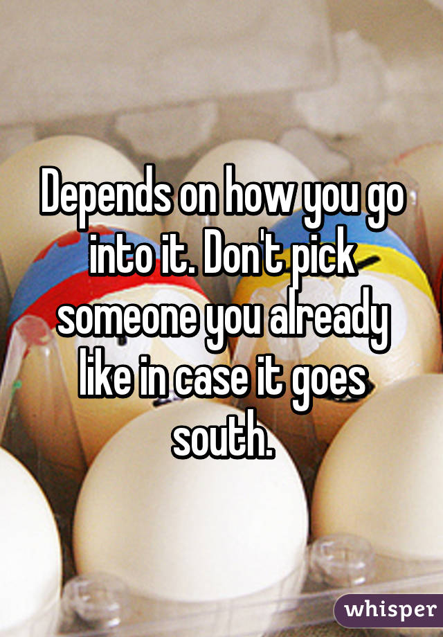 Depends on how you go into it. Don't pick someone you already like in case it goes south.