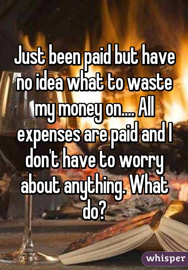 Just been paid but have no idea what to waste my money on.... All expenses are paid and I don't have to worry about anything. What do?