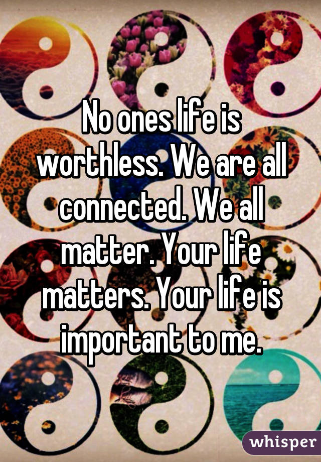 No ones life is worthless. We are all connected. We all matter. Your life matters. Your life is important to me.