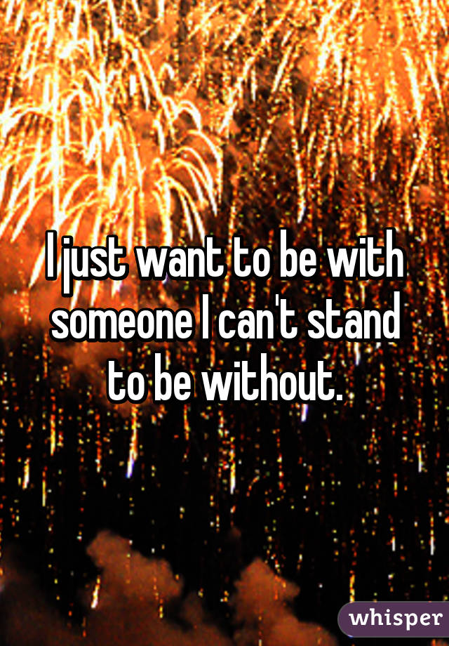 I just want to be with someone I can't stand to be without.