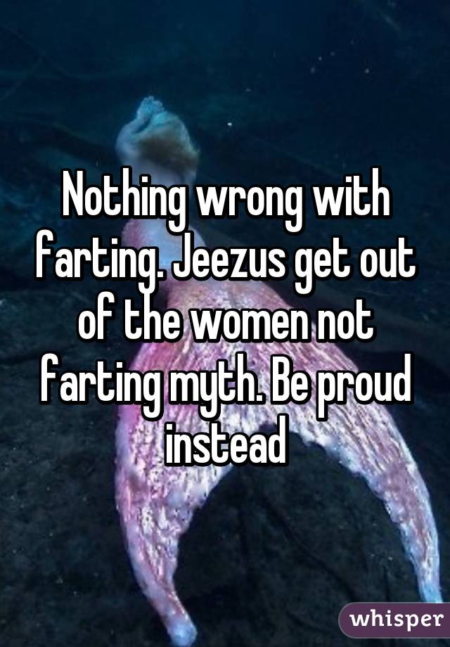 Nothing wrong with farting. Jeezus get out of the women not farting myth. Be proud instead