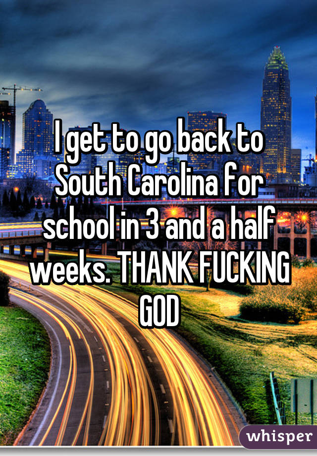 I get to go back to South Carolina for school in 3 and a half weeks. THANK FUCKING GOD