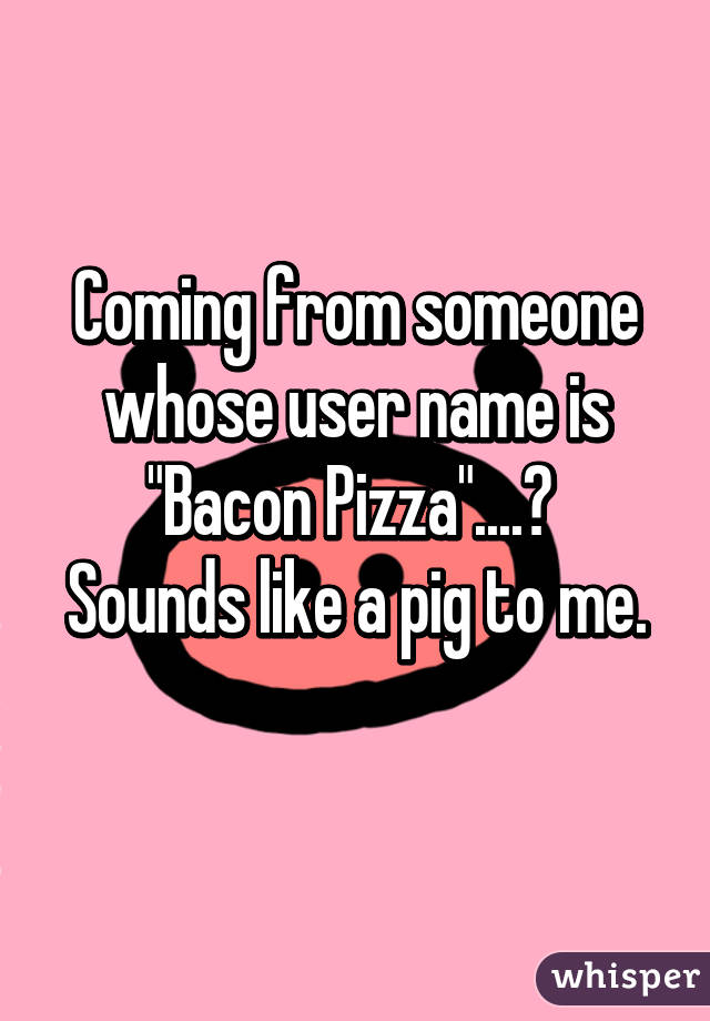 Coming from someone whose user name is "Bacon Pizza"....? 
Sounds like a pig to me. 