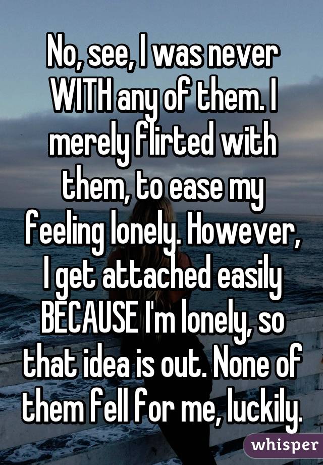 No, see, I was never WITH any of them. I merely flirted with them, to ease my feeling lonely. However, I get attached easily BECAUSE I'm lonely, so that idea is out. None of them fell for me, luckily.