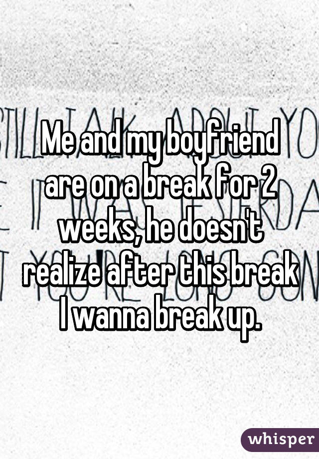 Me and my boyfriend are on a break for 2 weeks, he doesn't realize after this break I wanna break up.