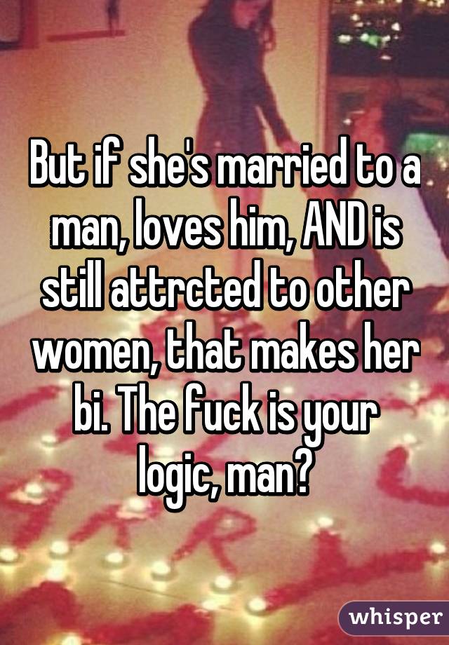 But if she's married to a man, loves him, AND is still attrcted to other women, that makes her bi. The fuck is your logic, man?