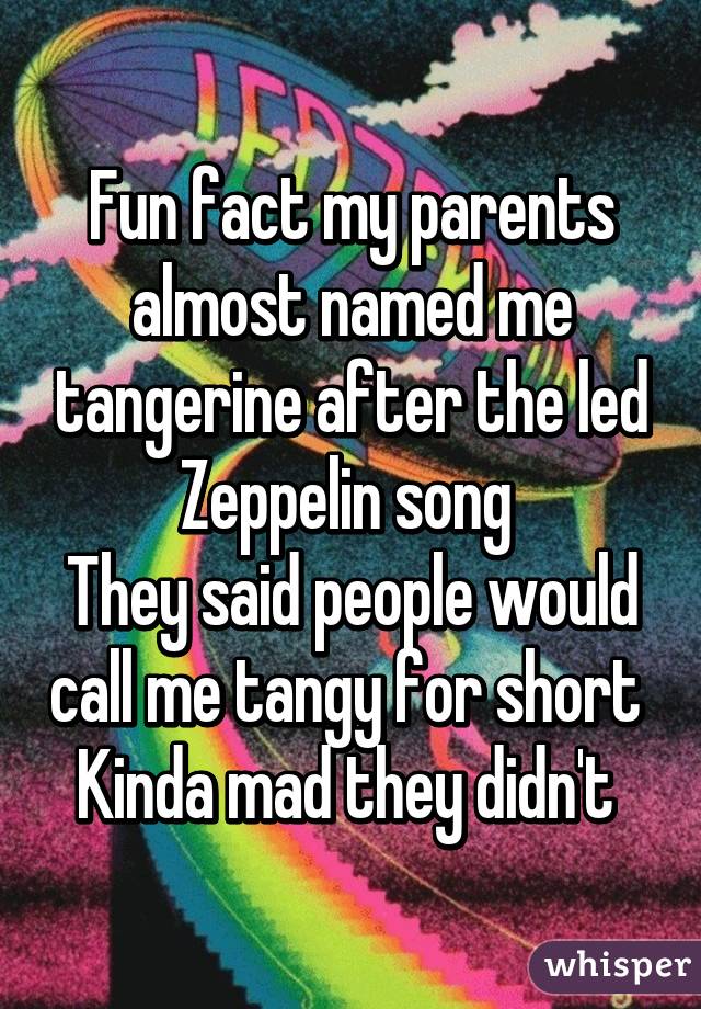 Fun fact my parents almost named me tangerine after the led Zeppelin song 
They said people would call me tangy for short 
Kinda mad they didn't 