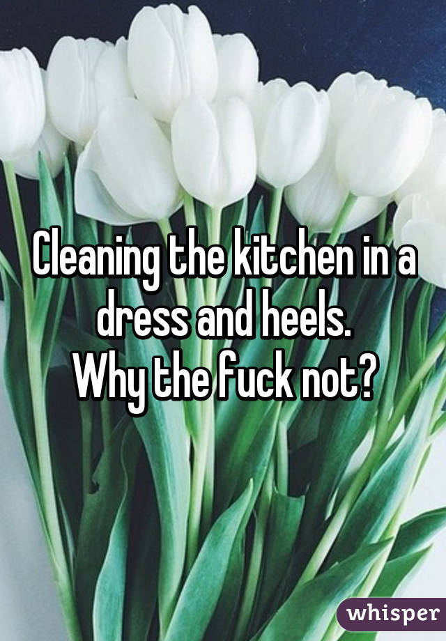 Cleaning the kitchen in a dress and heels.
Why the fuck not?