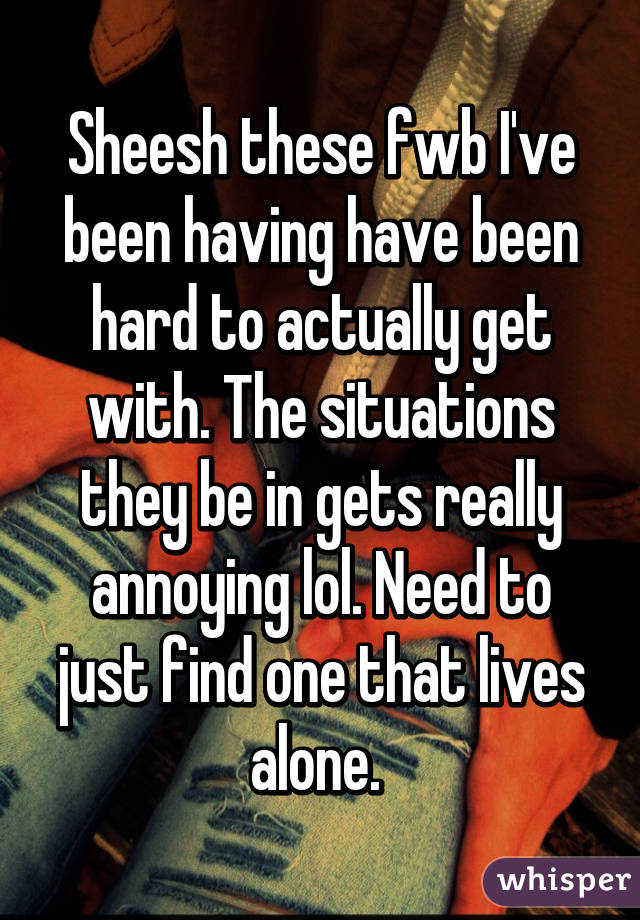 Sheesh these fwb I've been having have been hard to actually get with. The situations they be in gets really annoying lol. Need to just find one that lives alone. 